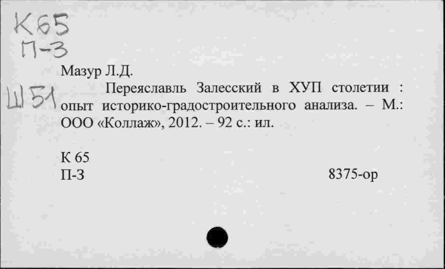 ﻿
Мазур Л.Д.
Переяславль Залесский в ХУП столетии : опыт историко-градостроительного анализа. — М.: ООО «Коллаж», 2012. - 92 с.: ил.
К 65
П-3
8375-ор